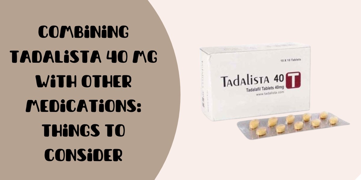 Combining Tadalista 40 Mg with Other Medications: Things to Consider